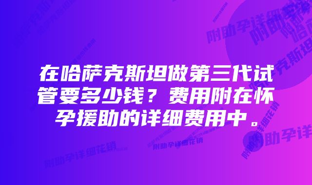 在哈萨克斯坦做第三代试管要多少钱？费用附在怀孕援助的详细费用中。