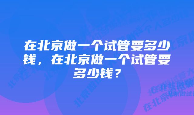 在北京做一个试管要多少钱，在北京做一个试管要多少钱？