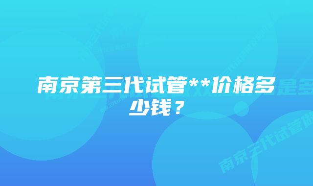 南京第三代试管**价格多少钱？