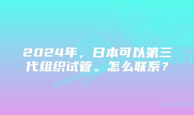 2024年，日本可以第三代组织试管。怎么联系？