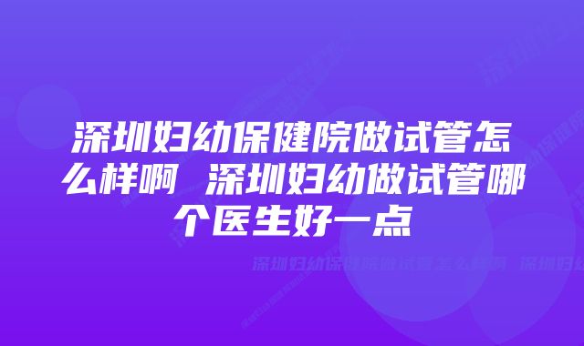 深圳妇幼保健院做试管怎么样啊 深圳妇幼做试管哪个医生好一点