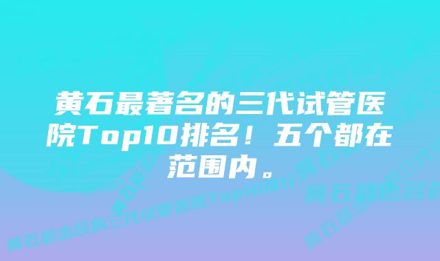 黄石最著名的三代试管医院Top10排名！五个都在范围内。