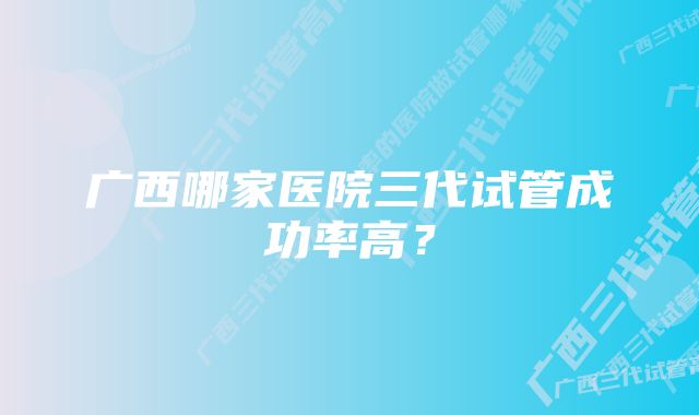 广西哪家医院三代试管成功率高？