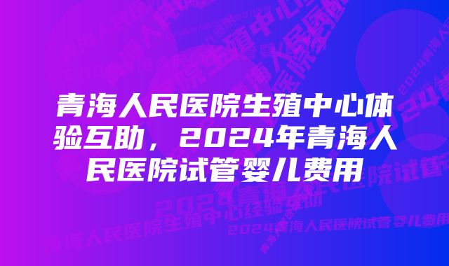 青海人民医院生殖中心体验互助，2024年青海人民医院试管婴儿费用