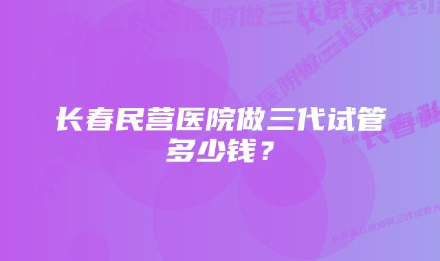 长春民营医院做三代试管多少钱？