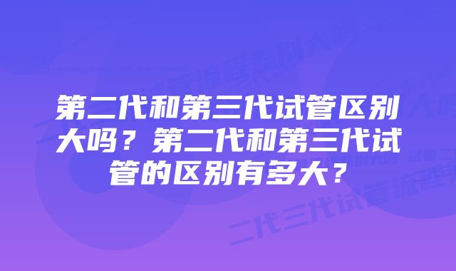 第二代和第三代试管区别大吗？第二代和第三代试管的区别有多大？