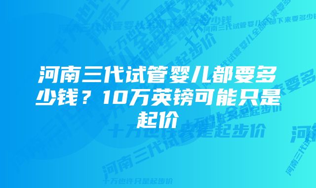 河南三代试管婴儿都要多少钱？10万英镑可能只是起价