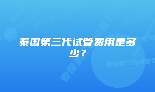 泰国第三代试管费用是多少？