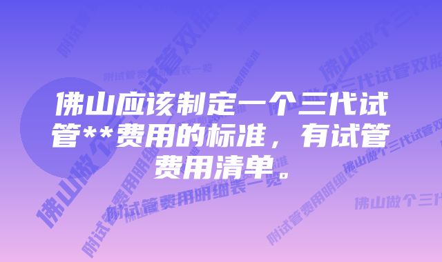 佛山应该制定一个三代试管**费用的标准，有试管费用清单。