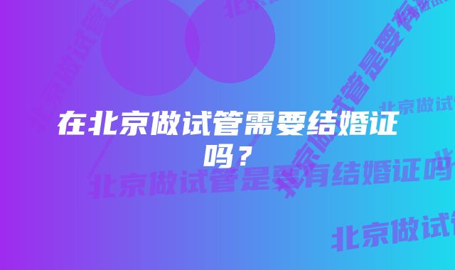 在北京做试管需要结婚证吗？