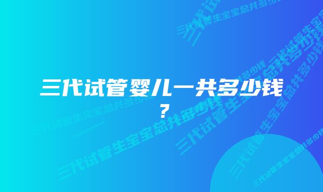 三代试管婴儿一共多少钱？