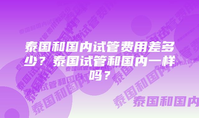 泰国和国内试管费用差多少？泰国试管和国内一样吗？