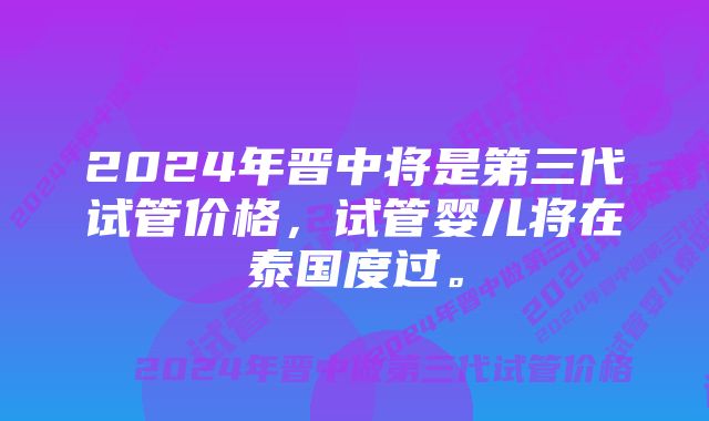 2024年晋中将是第三代试管价格，试管婴儿将在泰国度过。