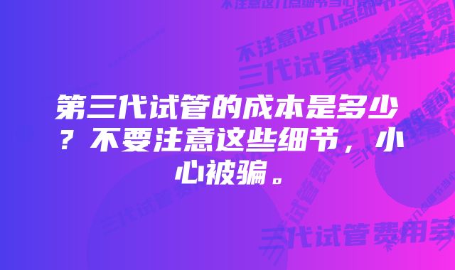 第三代试管的成本是多少？不要注意这些细节，小心被骗。