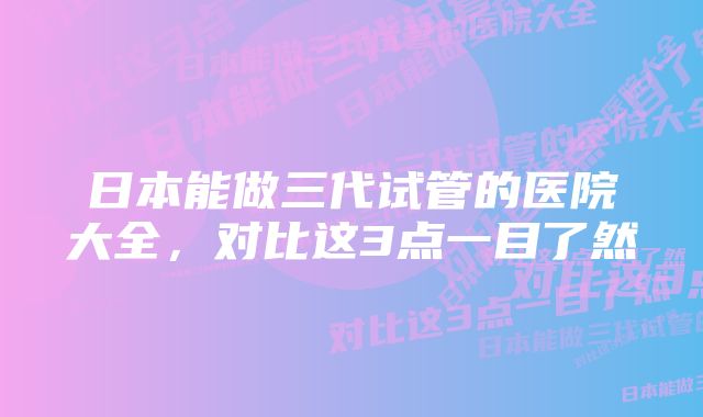 日本能做三代试管的医院大全，对比这3点一目了然