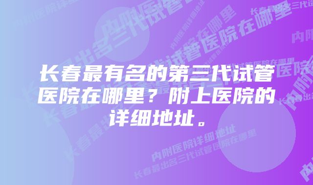 长春最有名的第三代试管医院在哪里？附上医院的详细地址。