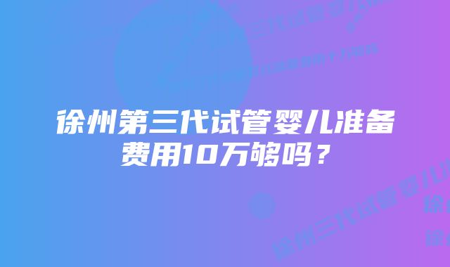 徐州第三代试管婴儿准备费用10万够吗？