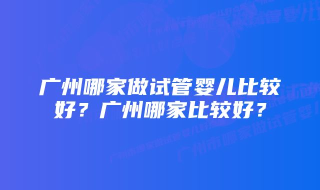 广州哪家做试管婴儿比较好？广州哪家比较好？