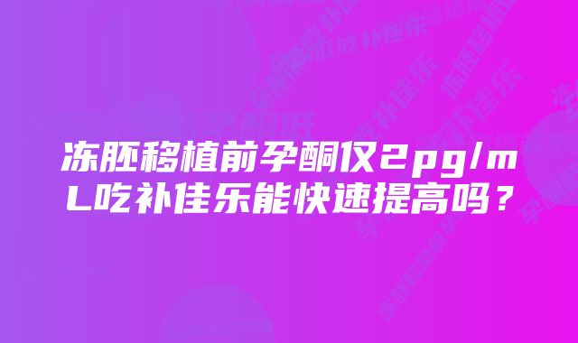 冻胚移植前孕酮仅2pg/mL吃补佳乐能快速提高吗？