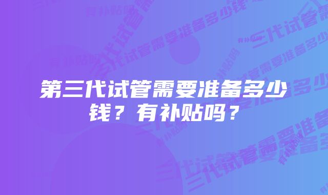 第三代试管需要准备多少钱？有补贴吗？