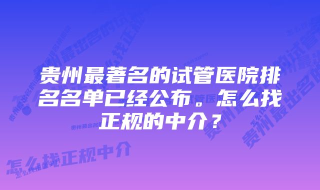 贵州最著名的试管医院排名名单已经公布。怎么找正规的中介？