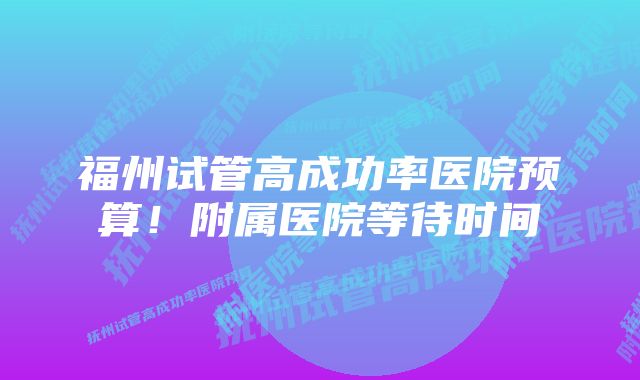 福州试管高成功率医院预算！附属医院等待时间