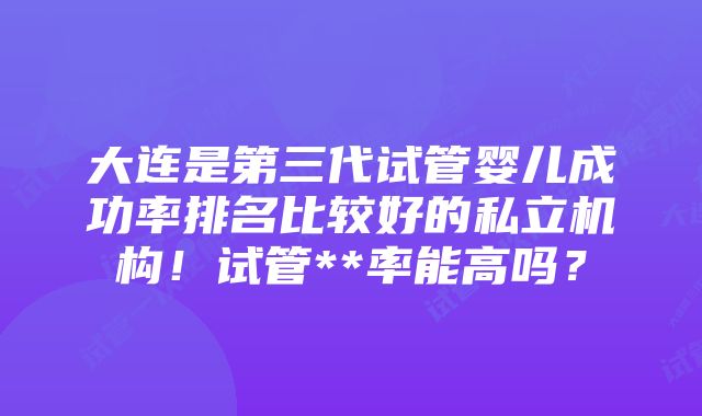 大连是第三代试管婴儿成功率排名比较好的私立机构！试管**率能高吗？