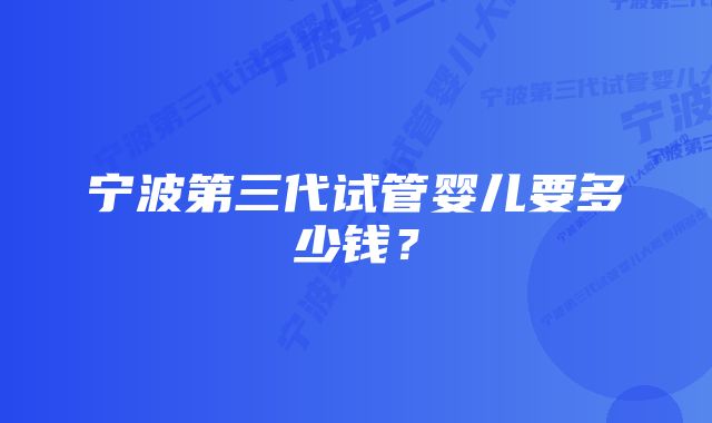 宁波第三代试管婴儿要多少钱？