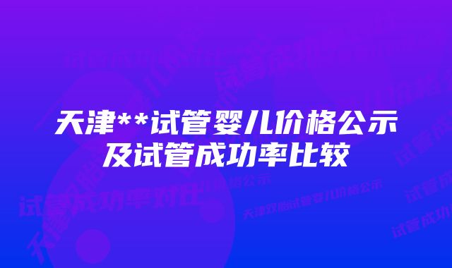 天津**试管婴儿价格公示及试管成功率比较