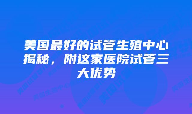 美国最好的试管生殖中心揭秘，附这家医院试管三大优势