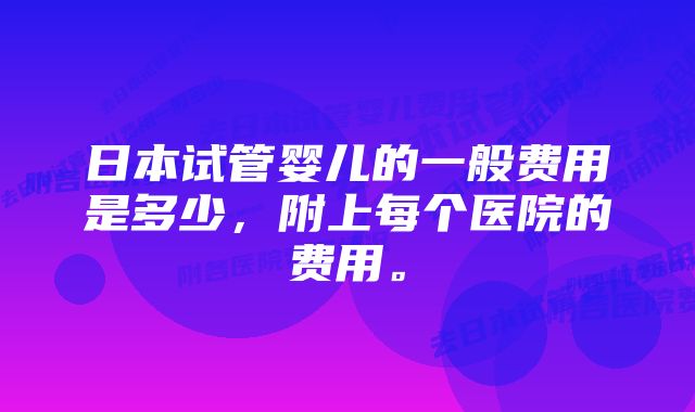 日本试管婴儿的一般费用是多少，附上每个医院的费用。