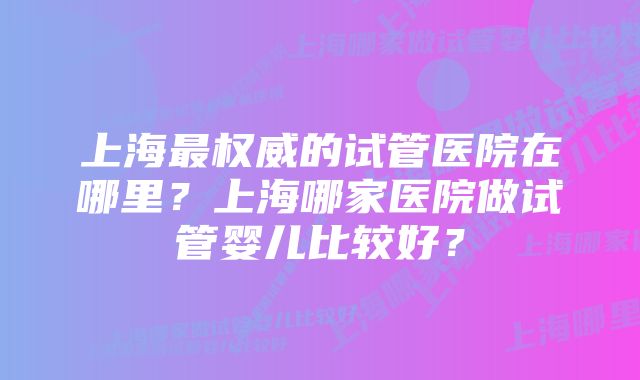 上海最权威的试管医院在哪里？上海哪家医院做试管婴儿比较好？