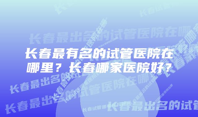 长春最有名的试管医院在哪里？长春哪家医院好？