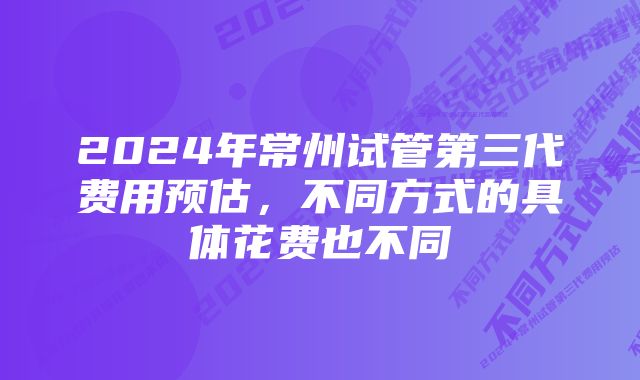 2024年常州试管第三代费用预估，不同方式的具体花费也不同