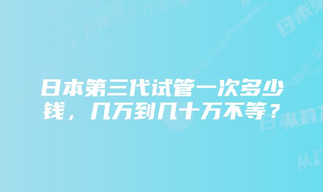 日本第三代试管一次多少钱，几万到几十万不等？