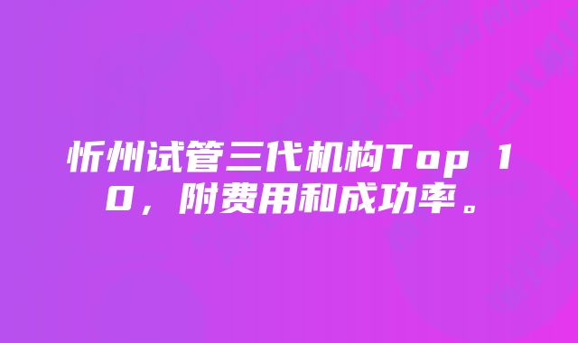 忻州试管三代机构Top 10，附费用和成功率。