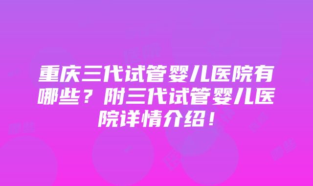 重庆三代试管婴儿医院有哪些？附三代试管婴儿医院详情介绍！