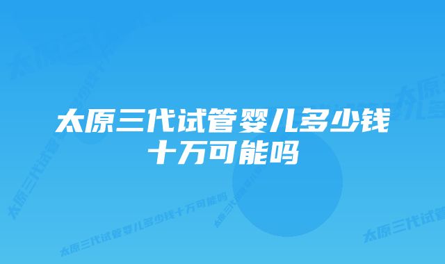 太原三代试管婴儿多少钱十万可能吗