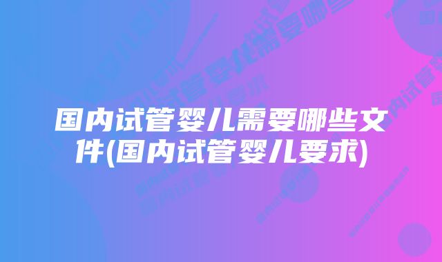 国内试管婴儿需要哪些文件(国内试管婴儿要求)