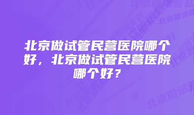 北京做试管民营医院哪个好，北京做试管民营医院哪个好？