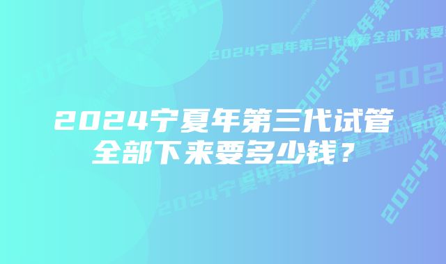 2024宁夏年第三代试管全部下来要多少钱？