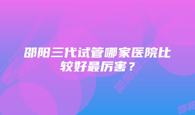 邵阳三代试管哪家医院比较好最厉害？