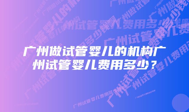 广州做试管婴儿的机构广州试管婴儿费用多少？