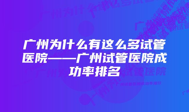 广州为什么有这么多试管医院——广州试管医院成功率排名