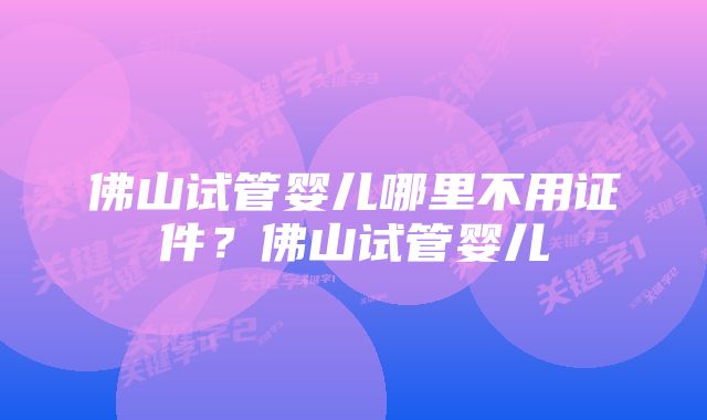 佛山试管婴儿哪里不用证件？佛山试管婴儿