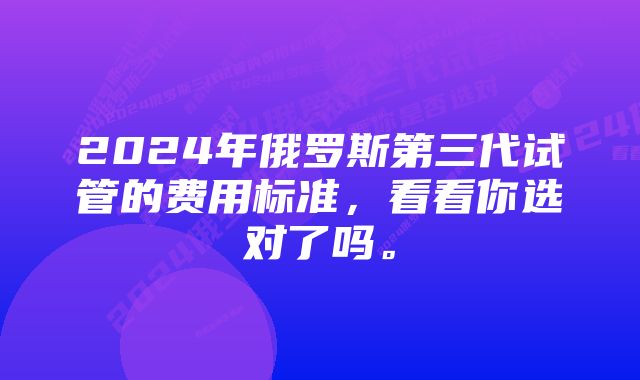 2024年俄罗斯第三代试管的费用标准，看看你选对了吗。