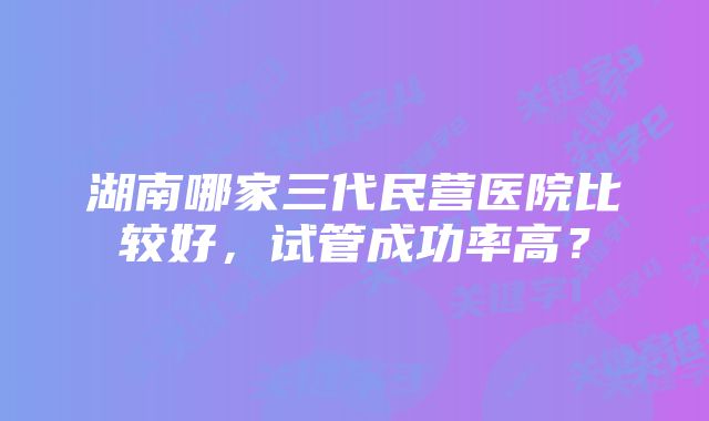 湖南哪家三代民营医院比较好，试管成功率高？