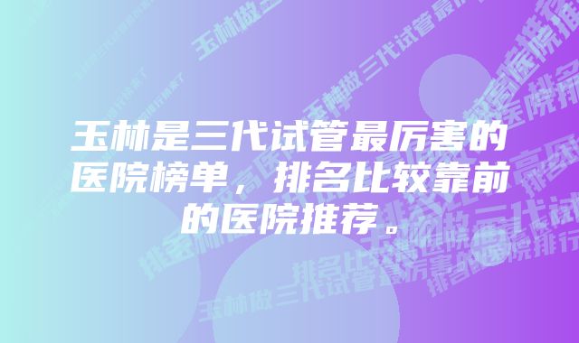 玉林是三代试管最厉害的医院榜单，排名比较靠前的医院推荐。