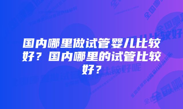 国内哪里做试管婴儿比较好？国内哪里的试管比较好？