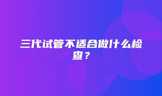 三代试管不适合做什么检查？